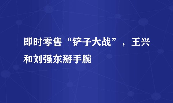 即时零售“铲子大战”，王兴和刘强东掰手腕