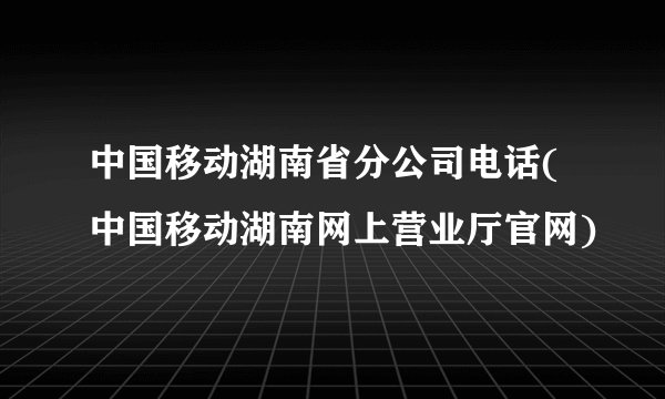 中国移动湖南省分公司电话(中国移动湖南网上营业厅官网)