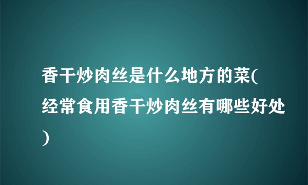 香干炒肉丝是什么地方的菜(经常食用香干炒肉丝有哪些好处)