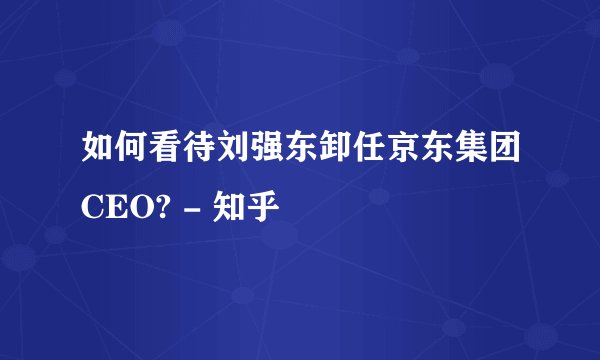 如何看待刘强东卸任京东集团CEO? - 知乎