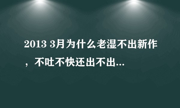 2013 3月为什么老湿不出新作，不吐不快还出不出了，解答下。。