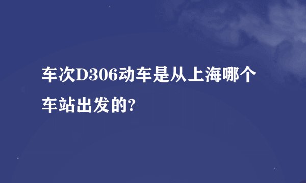 车次D306动车是从上海哪个车站出发的?