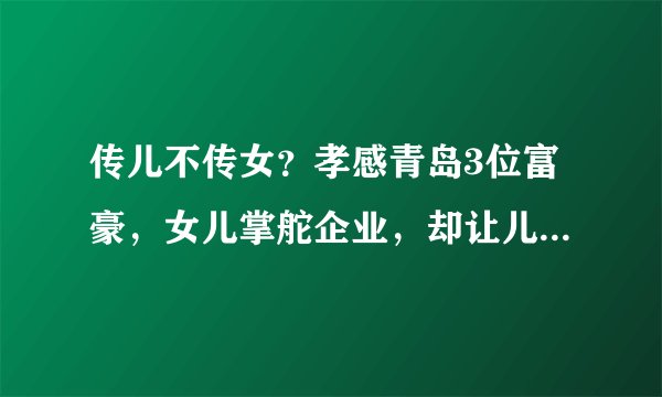 传儿不传女？孝感青岛3位富豪，女儿掌舵企业，却让儿子继承股权