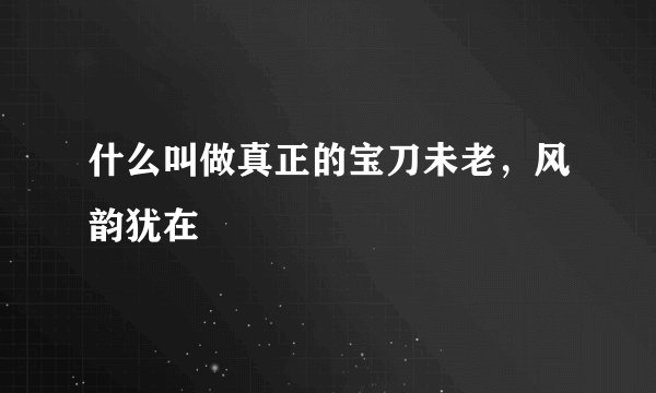 什么叫做真正的宝刀未老，风韵犹在