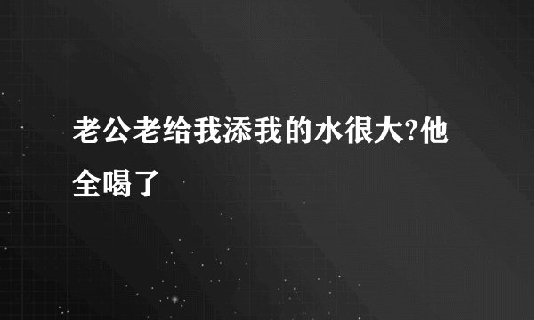 老公老给我添我的水很大?他全喝了