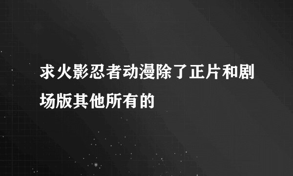 求火影忍者动漫除了正片和剧场版其他所有的