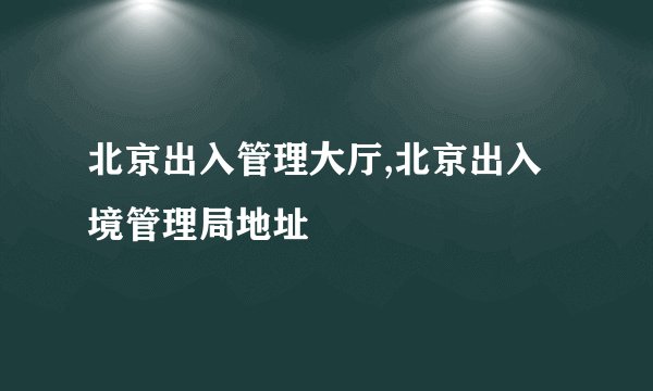 北京出入管理大厅,北京出入境管理局地址