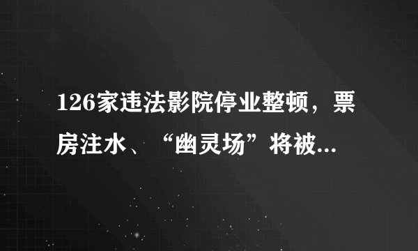 126家违法影院停业整顿，票房注水、“幽灵场”将被严查 广电总局：扶持优秀民营电影企业