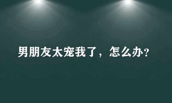 男朋友太宠我了，怎么办？