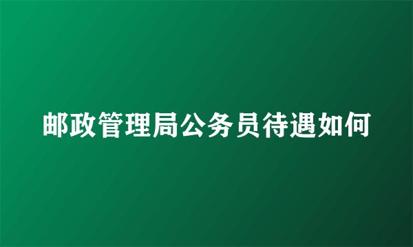 邮政管理局公务员待遇如何