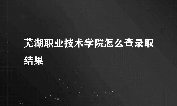 芜湖职业技术学院怎么查录取结果