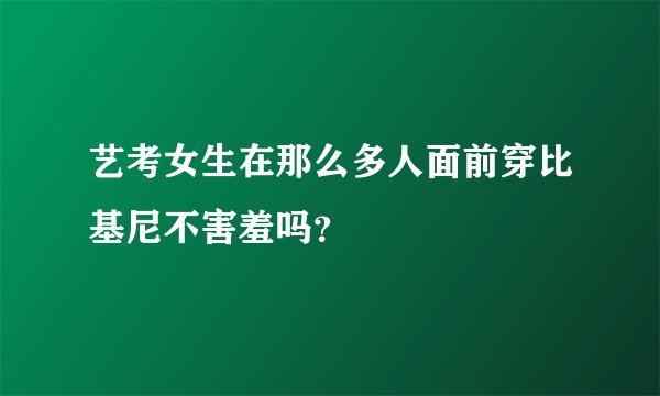 艺考女生在那么多人面前穿比基尼不害羞吗？