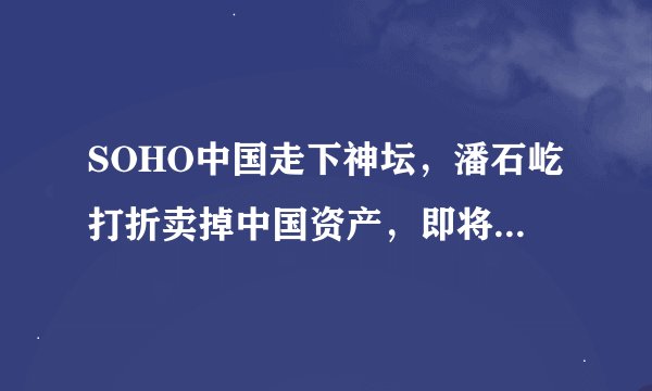 SOHO中国走下神坛，潘石屹打折卖掉中国资产，即将“跑路”