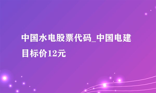 中国水电股票代码_中国电建目标价12元