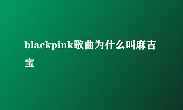 blackpink歌曲为什么叫麻吉宝