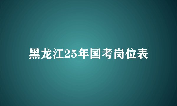 黑龙江25年国考岗位表