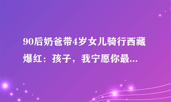 90后奶爸带4岁女儿骑行西藏爆红：孩子，我宁愿你最富裕的是这个