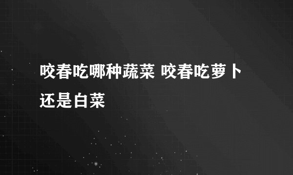 咬春吃哪种蔬菜 咬春吃萝卜还是白菜