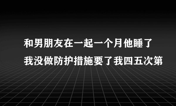 和男朋友在一起一个月他睡了我没做防护措施要了我四五次第