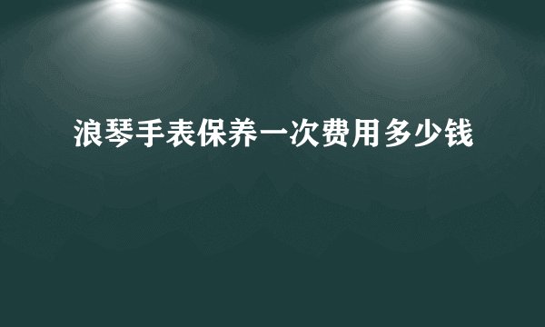 浪琴手表保养一次费用多少钱
