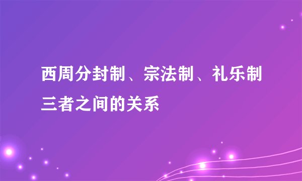 西周分封制、宗法制、礼乐制三者之间的关系