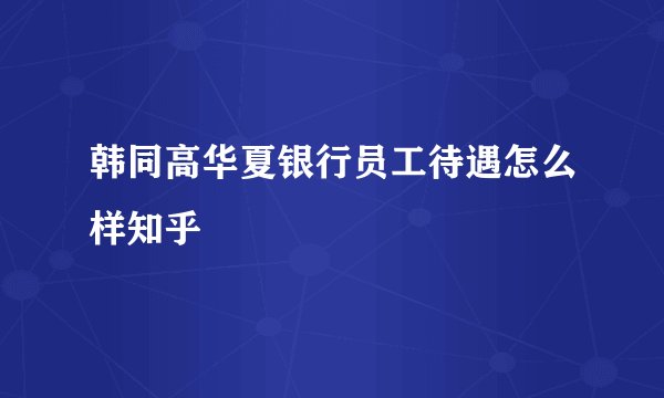 韩同高华夏银行员工待遇怎么样知乎