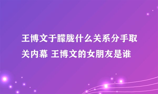 王博文于朦胧什么关系分手取关内幕 王博文的女朋友是谁
