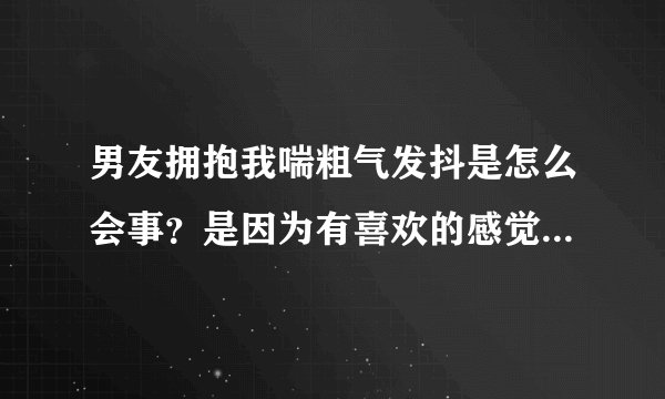 男友拥抱我喘粗气发抖是怎么会事?是因为有喜欢的感觉还是……想睡?