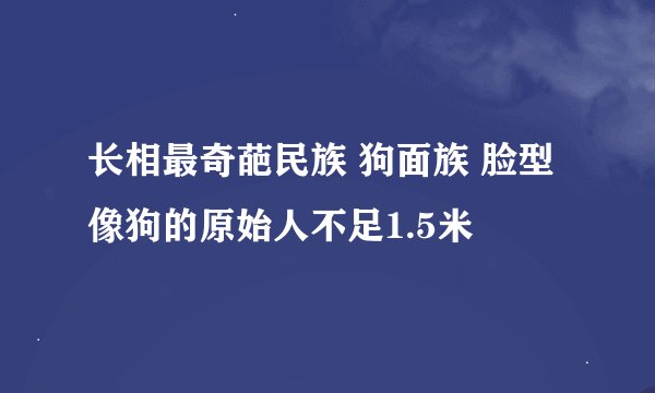 长相最奇葩民族 狗面族 脸型像狗的原始人不足1.5米