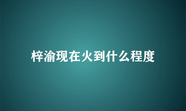 梓渝现在火到什么程度