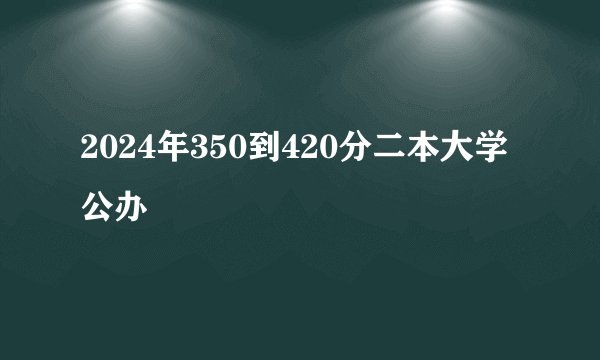 2024年350到420分二本大学公办
