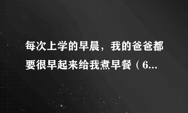 每次上学的早晨，我的爸爸都要很早起来给我煮早餐（6点钟左右），我叫他多睡一会他都不干，