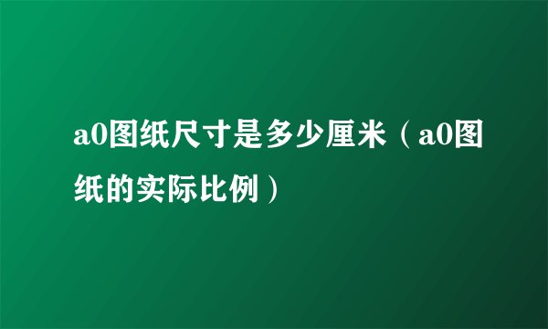 a0图纸尺寸是多少厘米（a0图纸的实际比例）