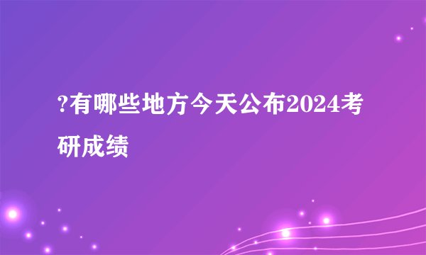?有哪些地方今天公布2024考研成绩