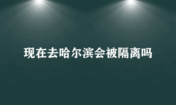 现在去哈尔滨会被隔离吗