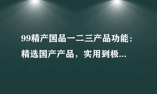 99精产国品一二三产品功能：精选国产产品，实用到极致，打造一二三高效功能