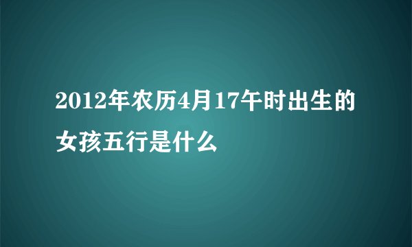 2012年农历4月17午时出生的女孩五行是什么