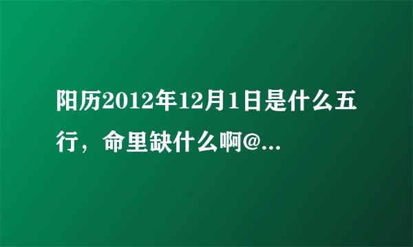 阳历2012年12月1日是什么五行，命里缺什么啊@或11月末