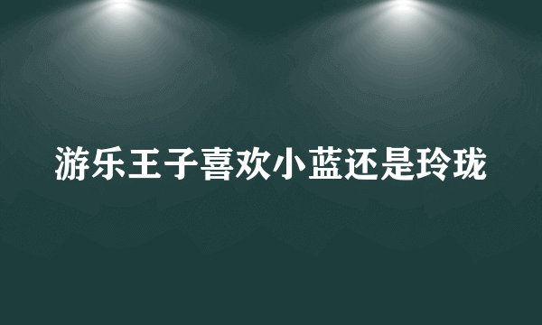 游乐王子喜欢小蓝还是玲珑