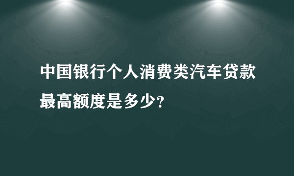 中国银行个人消费类汽车贷款最高额度是多少？