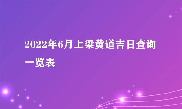 2022年6月上梁黄道吉日查询一览表