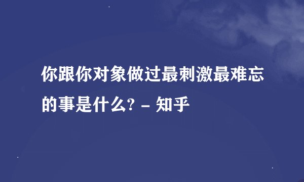 你跟你对象做过最刺激最难忘的事是什么? - 知乎
