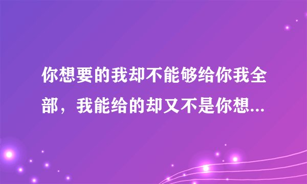你想要的我却不能够给你我全部，我能给的却又不是你想要拥有的