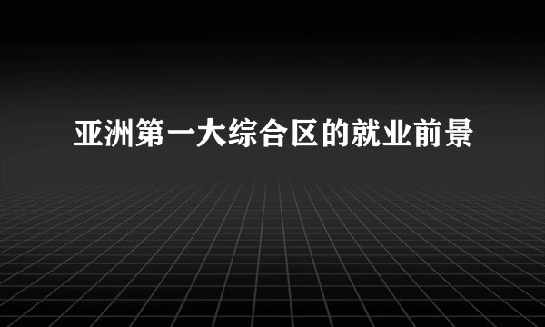 亚洲第一大综合区的就业前景