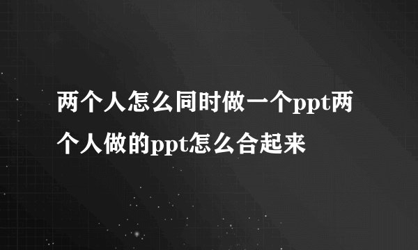两个人怎么同时做一个ppt两个人做的ppt怎么合起来