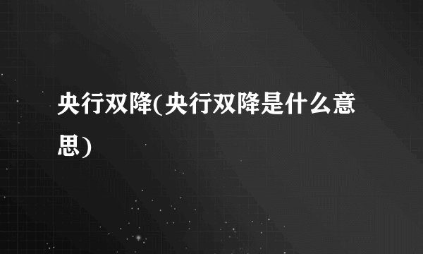 央行双降(央行双降是什么意思)