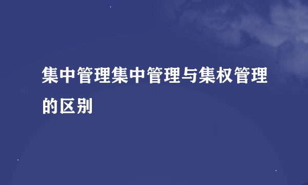 集中管理集中管理与集权管理的区别
