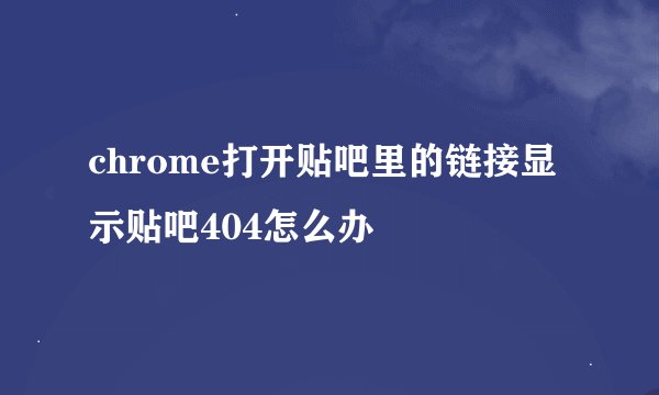 chrome打开贴吧里的链接显示贴吧404怎么办
