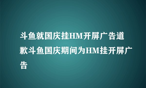 斗鱼就国庆挂HM开屏广告道歉斗鱼国庆期间为HM挂开屏广告
