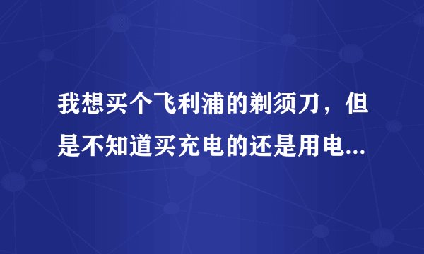 我想买个飞利浦的剃须刀，但是不知道买充电的还是用电池的。哪种好啊？知道的朋友请仔细说一下。